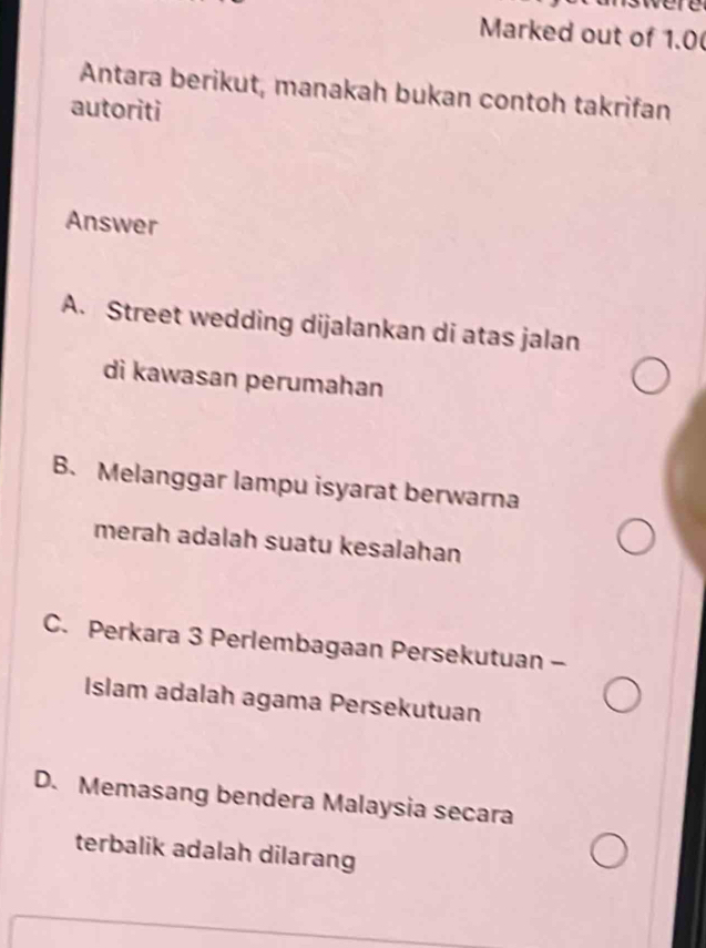 Marked out of 1.0 (
Antara berikut, manakah bukan contoh takrifan
autoriti
Answer
A. Street wedding dijalankan di atas jalan
di kawasan perumahan
B. Melanggar lampu isyarat berwarna
merah adalah suatu kesalahan
C. Perkara 3 Perlembagaan Persekutuan -
Islam adalah agama Persekutuan
D. Memasang bendera Malaysia secara
terbalik adalah dilarang