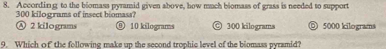 According to the biomass pyramid given above, how much biomass of grass is needed to support
300 kilograms of insect biomass?
Ⓐ 2 kilograms ⑨ 10 kilograms 300 kilograms ◎ 5000 kilograms
9. Which of the following make up the second trophic level of the biomass pyramid?