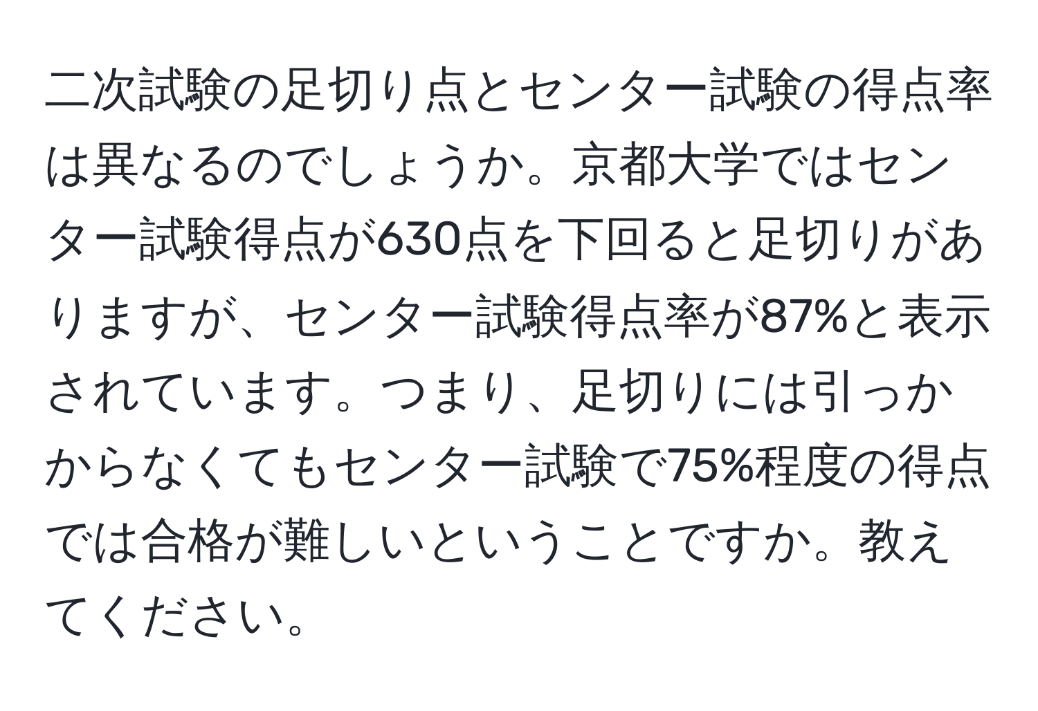 二次試験の足切り点とセンター試験の得点率は異なるのでしょうか。京都大学ではセンター試験得点が630点を下回ると足切りがありますが、センター試験得点率が87%と表示されています。つまり、足切りには引っかからなくてもセンター試験で75%程度の得点では合格が難しいということですか。教えてください。