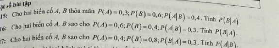 sột số bài tập 
15: Cho hai biển cổ A, B thỏa mãn P(A)=0,3; P(B)=0,6; P(A|B)=0,4. Tinh P(B|A)
16: Cho hai biến cổ A, B sao cho P(A)=0,6; P(B)=0,4; P(A|B)=0,3 , Tinh P(B|A). 
17: Cho hai biển cổ A, B sao cho P(A)=0,4; P(B)=0,8; P(B|A)=0,3. Tính P(A|B).