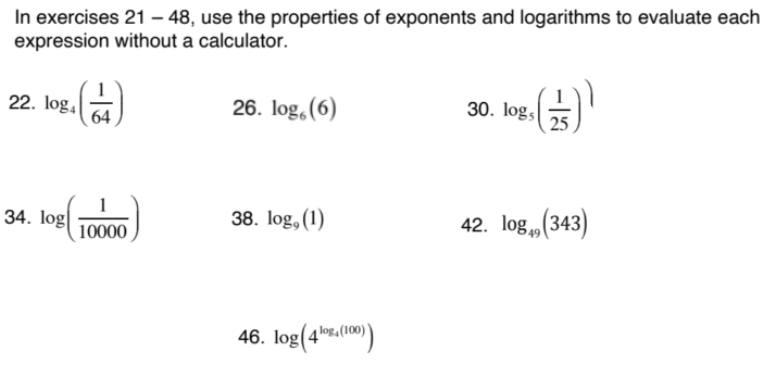 In exercises 21-48 , use the properties of exponents and logarithms to evaluate each 
expression without a calculator. 
22. log _4( 1/64 ) 26. log _6(6) 30. log _5( 1/25 )^)
34. log ( 1/10000 ) 38. log _9(1) 42. log _49(343)
46. log (4^(log _4)(100))