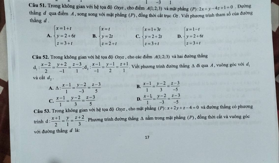 3 1
Câu 51. Trong không gian với hệ tọa độ Oxyz , cho điểm A(1;2;3) và mặt phắng 1 (P):2x+y-4z+1=0. Đường
thằng đ qua điểm A, song song với mặt phẳng (P), đồng thời cắt trục Oz . Viết phương trình tham số của đường
thằng d .
A. beginarrayl x=1+t y=2+6t z=3+tendarray. B. beginarrayl x=t y=2t z=2+tendarray. C. beginarrayl x=1+3t y=2+2t z=3+tendarray. D. beginarrayl x=1-t y=2+6t z=3+tendarray.
Câu 52. Trong không gian với hệ tọa độ Oxyz , cho các điểm A(1;2;3) và hai đường thẳng
d_1: (x-2)/2 = (y+2)/-1 = (z-3)/1 ;d_2: (x-1)/-1 = (y-1)/2 = (z+1)/1 . Viết phương trình đường thẳng Δ đi qua A , vuông góc với d_1
và cắt d_2.
A. A: : (x-1)/1 = (y-2)/-3 = (z-3)/5   (x-1)/1 = (y-2)/3 = (z-3)/-5 
B.
C.  (x-1)/1 = (y-2)/3 = (z-3)/5   (x-1)/1 = (y-2)/-3 = (z-3)/-5 
D.
Câu 53. Trong không gian với hệ tọa độ Oxyz , cho mặt phẳng (P): x+2y+z-4=0 và đường thẳng có phương
trình d :  (x+1)/2 = y/1 = (z+2)/3 . Phương trình đường thẳng Δ nằm trong mặt phẳng (P), đồng thời cắt và vuông góc
với đường thẳng đ là:
17