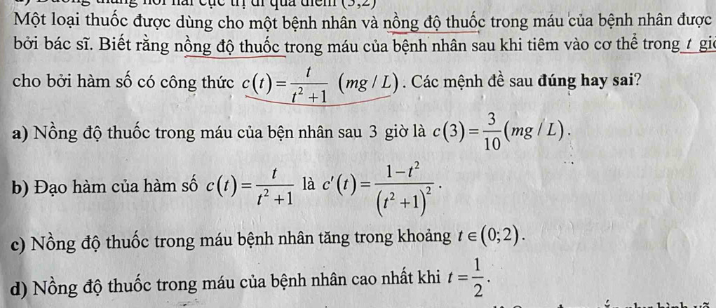 (3,2)
Một loại thuốc được dùng cho một bệnh nhân và nồng độ thuốc trong máu của bệnh nhân được
bởi bác sĩ. Biết rằng nồng độ thuốc trong máu của bệnh nhân sau khi tiêm vào cơ thể trong t gic
cho bởi hàm số có công thức c(t)= t/t^2+1 (mg/L). Các mệnh đề sau đúng hay sai?
a) Nồng độ thuốc trong máu của bện nhân sau 3 giờ là c(3)= 3/10 (mg/L).
b) Đạo hàm của hàm số c(t)= t/t^2+1  là c'(t)=frac 1-t^2(t^2+1)^2·
c) Nồng độ thuốc trong máu bệnh nhân tăng trong khoảng t∈ (0;2).
d) Nồng độ thuốc trong máu của bệnh nhân cao nhất khi t= 1/2 .