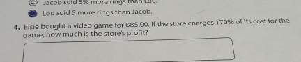 Jacob sold 5% more rings than Lou 
Lou sold 5 more rings than Jacob. 
4. Elsie bought a video game for $85.00. If the store charges 170% of its cost for the 
game, how much is the store's profit?