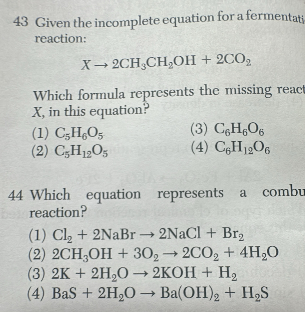 Given the incomplete equation for a fermentati
reaction:
Xto 2CH_3CH_2OH+2CO_2
Which formula represents the missing react
X, in this equation?
(1) C_5H_6O_5
(3) C_6H_6O_6
(2) C_5H_12O_5
(4) C_6H_12O_6
44 Which equation represents a combu
reaction?
(1) Cl_2+2NaBrto 2NaCl+Br_2
(2) 2CH_3OH+3O_2to 2CO_2+4H_2O
(3) 2K+2H_2Oto 2KOH+H_2
(4) BaS+2H_2Oto Ba(OH)_2+H_2S