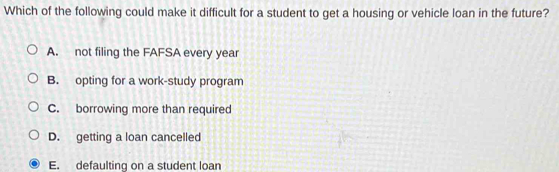 Which of the following could make it difficult for a student to get a housing or vehicle loan in the future?
A. not filing the FAFSA every year
B. opting for a work-study program
C. borrowing more than required
D. getting a loan cancelled
E. defaulting on a student loan