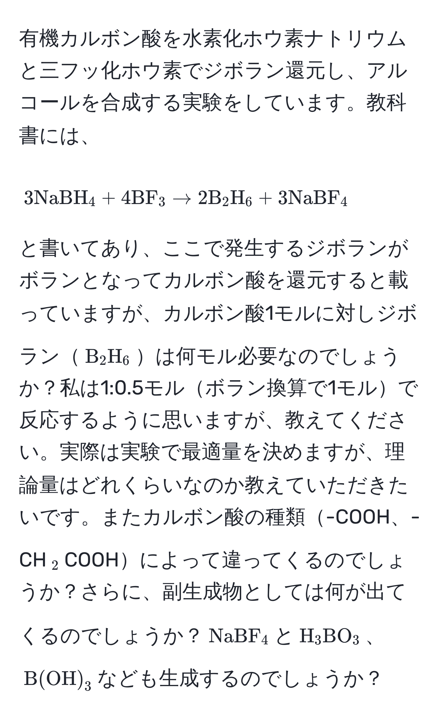 有機カルボン酸を水素化ホウ素ナトリウムと三フッ化ホウ素でジボラン還元し、アルコールを合成する実験をしています。教科書には、  
$$3NaBH_4 + 4BF_3 arrow 2B_2H_6 + 3NaBF_4$$  
と書いてあり、ここで発生するジボランがボランとなってカルボン酸を還元すると載っていますが、カルボン酸1モルに対しジボラン$B_2H_6$は何モル必要なのでしょうか？私は1:0.5モルボラン換算で1モルで反応するように思いますが、教えてください。実際は実験で最適量を決めますが、理論量はどれくらいなのか教えていただきたいです。またカルボン酸の種類-COOH、-CH$_2$COOHによって違ってくるのでしょうか？さらに、副生成物としては何が出てくるのでしょうか？$NaBF_4$と$H_3BO_3$、$B(OH)_3$なども生成するのでしょうか？