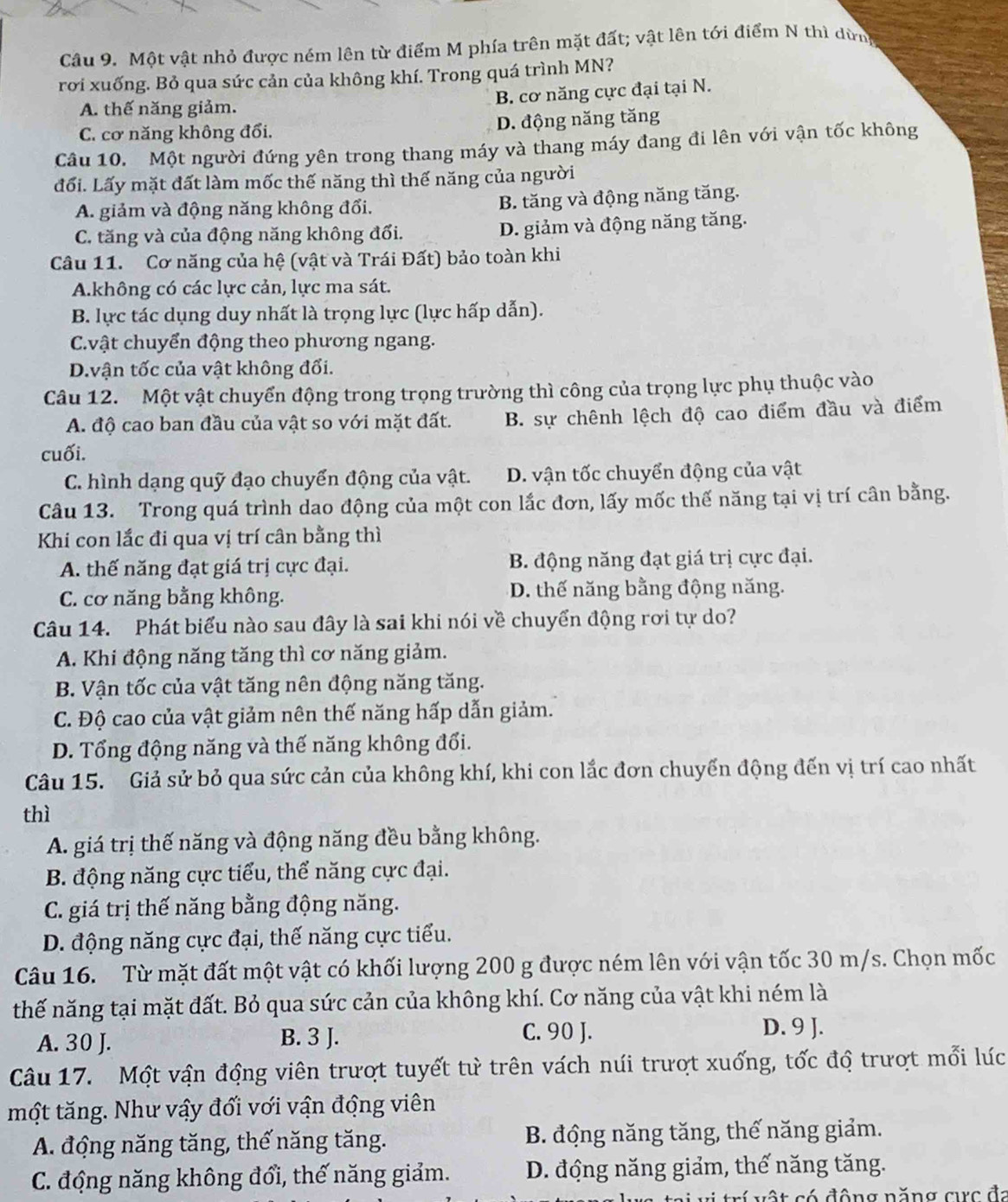 Một vật nhỏ được ném lên từ điểm M phía trên mặt đất; vật lên tới điểm N thì dừng
rời xuống. Bỏ qua sức cản của không khí. Trong quá trình MN?
B. cơ năng cực đại tại N.
A. thế năng giảm.
C. cơ năng không đổi. D. động năng tăng
Câu 10. Một người đứng yên trong thang máy và thang máy đang đi lên với vận tốc không
đối. Lấy mặt đất làm mốc thế năng thì thế năng của người
A. giảm và động năng không đổi. B. tăng và động năng tăng.
C. tăng và của động năng không đổi. D. giảm và động năng tăng.
Câu 11. Cơ năng của hệ (vật và Trái Đất) bảo toàn khi
A.không có các lực cản, lực ma sát.
B. lực tác dụng duy nhất là trọng lực (lực hấp dẫn).
C.vật chuyển động theo phương ngang.
D.vận tốc của vật không đổi.
Câu 12. Một vật chuyển động trong trọng trường thì công của trọng lực phụ thuộc vào
A. độ cao ban đầu của vật so với mặt đất. B. sự chênh lệch độ cao điểm đầu và điểm
cuối.
C. hình dạng quỹ đạo chuyển động của vật. D. vận tốc chuyển động của vật
Câu 13. Trong quá trình dao động của một con lắc đơn, lấy mốc thế năng tại vị trí cân bằng.
Khi con lắc đi qua vị trí cân bằng thì
A. thế năng đạt giá trị cực đại. B. động năng đạt giá trị cực đại.
C. cơ năng bằng không. D. thế năng bằng động năng.
Câu 14. Phát biểu nào sau đây là sai khi nói về chuyển động rơi tự do?
A. Khi động năng tăng thì cơ năng giảm.
B. Vận tốc của vật tăng nên động năng tăng.
C. Độ cao của vật giảm nên thế năng hấp dẫn giảm.
D. Tổng động năng và thế năng không đổi.
Câu 15. Giả sử bỏ qua sức cản của không khí, khi con lắc đơn chuyến động đến vị trí cao nhất
thì
A. giá trị thế năng và động năng đều bằng không.
B. động năng cực tiểu, thể năng cực đại.
C. giá trị thế năng bằng động năng.
D. động năng cực đại, thế năng cực tiểu.
Câu 16. Từ mặt đất một vật có khối lượng 200 g được ném lên với vận tốc 30 m/s. Chọn mốc
thế năng tại mặt đất. Bỏ qua sức cản của không khí. Cơ năng của vật khi ném là
A. 30 J. B. 3 J. C. 90 J.
D. 9 J.
Câu 17. Một vận động viên trượt tuyết tử trên vách núi trượt xuống, tốc độ trượt mổi lúc
một tăng. Như vậy đổi với vận động viên
A. động năng tăng, thế năng tăng.  B. động năng tăng, thế năng giảm.
C. động năng không đổi, thế năng giảm. D. động năng giảm, thế năng tăng.
tri vị trí vật có động năng cực đi