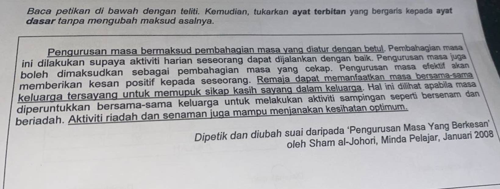 Baca petikan di bawah dengan teliti. Kemudian, tukarkan ayat terbitan yang bergaris kepada ayat 
dasar tanpa mengubah maksud asalnya. 
Pengurusan masa bermaksud pembahagian masa yang diatur dengan betul. Pembahagian masa 
ini dilakukan supaya aktiviti harian seseorang dapat dijalankan dengan baik. Pengurusan masa juga 
boleh dimaksudkan sebagai pembahagian masa yang cekap. Pengurusan masa efektif akan 
memberikan kesan positif kepada seseorang. Remaja dapat memanfaatkan masa bersama-sama 
keluarga tersayang untuk memupuk sikap kasih sayang dalam keluarga. Hal ini dilihat apabila masa 
diperuntukkan bersama-sama keluarga untuk melakukan aktiviti sampingan seperti bersenam dan 
beriadah. Aktiviti riadah dan senaman juga mampu menjanakan kesihatan optimum. 
Dipetik dan diubah suai daripada ‘Pengurusan Masa Yang Berkesan’ 
oleh Sham al-Johori, Minda Pelajar, Januari 2008