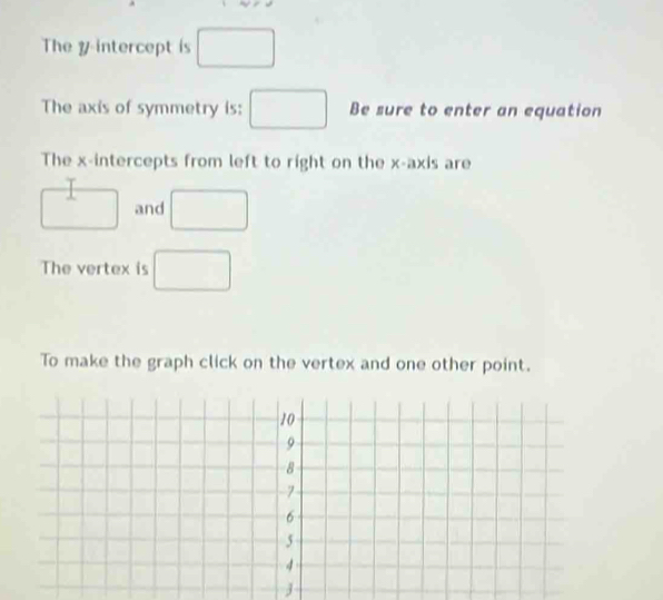 The y intercept is □
The axis of symmetry is: □ Be sure to enter an equation 
The x-intercepts from left to right on the x-axis are
□ and □
The vertex is □ 
To make the graph click on the vertex and one other point.