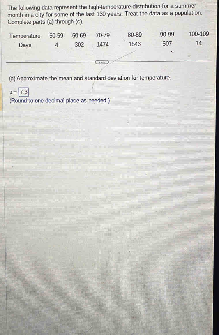 The following data represent the high-temperature distribution for a summer
month in a city for some of the last 130 years. Treat the data as a population. 
Complete parts (a) through (c). 
Temperature 50-59 60 - 69 70 - 79 80 - 89 90-99 100 - 109
Days 4 302 1474 1543 507 14
(a) Approximate the mean and standard deviation for temperature.
mu =|7.3
(Round to one decimal place as needed.)