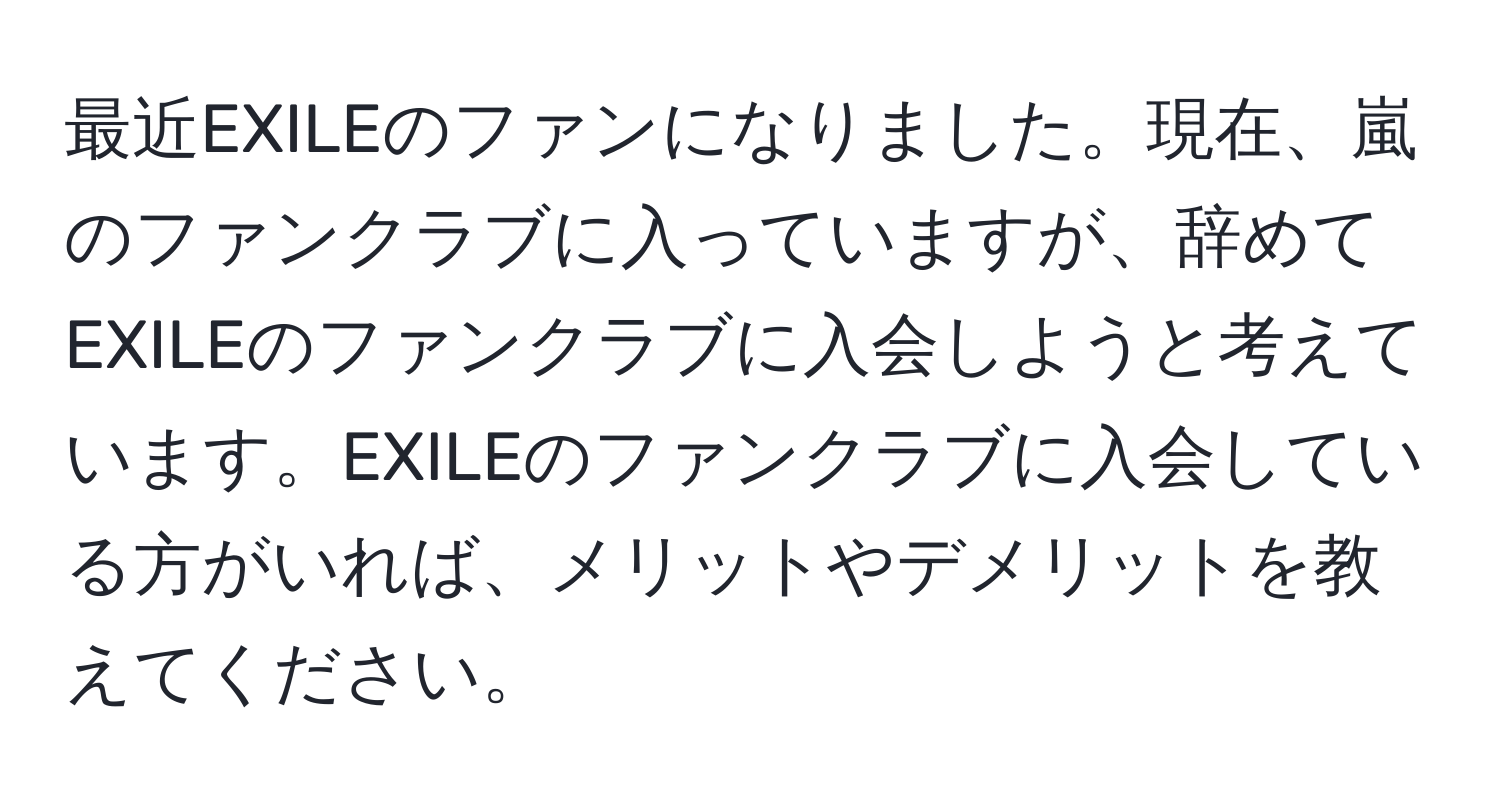 最近EXILEのファンになりました。現在、嵐のファンクラブに入っていますが、辞めてEXILEのファンクラブに入会しようと考えています。EXILEのファンクラブに入会している方がいれば、メリットやデメリットを教えてください。