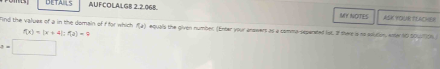 DETAILS AUFCOLALG8 2.2.068. ASK YOUR TEACHER 
MY NOTES 
Find the values of a in the domain of f for which f(a) equals the given number. (Enter your answers as a comma-separated list. If there is no solution, enter t0 soumoN
f(x)=|x+4|; f(a)=9
=□