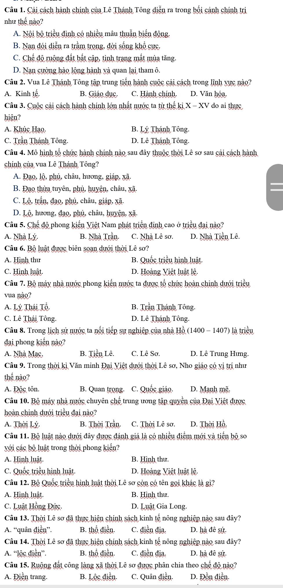 Cải cách hành chính của Lê Thánh Tông diễn ra trong bối cảnh chính trị
như thế nào?
A. Nội bộ triều đình có nhiều mâu thuẫn biến động.
B. Nan đói diễn ra trầm trong, đời sống khổ cực.
C. Chế độ ruộng đất bất cập, tình trang mất mùa tăng.
D. Nan cường hào lộng hành và quan lại tham ô.
Câu 2. Vua Lê Thánh Tông tập trung tiến hành cuộc cải cách trong lĩnh vực nào?
A. Kinh tế. B. Giáo dục. C. Hành chính. D. Văn hóa,
Câu 3. Cuộc cải cách hành chính lớn nhất nước ta từ thế ki X - XV do ai thực
hiện?
A. Khúc Hạo. B. Lý Thánh Tông.
C. Trần Thánh Tông. D. Lê Thánh Tông.
Câu 4. Mô hình tổ chức hành chính nào sau đây thuộc thời Lê sơ sau cải cách hành
chính của vua Lê Thánh Tông?
A. Đạo, lộ, phủ, châu, hương, giáp, xã.
B. Đạo thừa tuyên, phủ, huyên, châu, xã.
C. Lộ, trấn, đạo, phủ, châu, giáp, xã.
D. Lộ, hương, đạo, phủ, châu, huyên, xã.
Câu 5. Chế độ phong kiến Việt Nam phát triển đinh cao ở triều đai nào?
A. Nhà Lý. B. Nhà Trần. C. Nhà Lê sơ. D. Nhà Tiền Lê.
Câu 6. Bộ luật được biên soạn dưới thời Lê sơ?
A. Hình thư B. Quốc triều hình luật.
C. Hình luật. D. Hoàng Việt luật lệ.
Câu 7. Bộ máy nhà nước phong kiến nước ta được tổ chức hoàn chinh dưới triều
vua nào?
A. Lý Thái Tổ. B. Trần Thánh Tông.
C. Lê Thái Tông. D. Lê Thánh Tông.
Câu 8. Trong lịch sử nước ta nổi tiếp sự nghiệp của nhà Hồ (1400 - 1407) là triều
đại phong kiến nào?
A. Nhà Mạc, B. Tiền Lê. C. Lê Sơ. D. Lê Trung Hưng.
Câu 9. Trong thời kì Văn minh Đại Việt dưới thời Lê sơ, Nho giáo có vị trí như
thế nào?
A. Độc tôn. B. Quan trong. C. Quốc giáo. D. Manh mẽ.
Câu 10. Bộ máy nhà nước chuyên chế trung ương tập quyền của Đại Việt được
hoàn chỉnh dưới triều đại nào?
A. Thời Lý. B. Thời Trần. C. Thời Lê sơ. D. Thời Hồ.
Câu 11. Bộ luật nào dưới đây được đánh giá là có nhiều điểm mới và tiến bộ so
với các bộ luật trong thời phong kiến?
A. Hình luật. B. Hình thư.
C. Quốc triều hình luật. D. Hoàng Việt luật lệ.
Câu 12. Bộ Quốc triều hình luật thời Lê sơ còn có tên gọi khác là gì?
A. Hình luật. B. Hình thư.
C. Luật Hồng Đức. D. Luật Gia Long.
Câu 13. Thời Lê sơ đã thực hiện chính sách kinh tế nông nghiệp nào sau đây?
A. “quân điền”. B. thổ điền. C. điền địa. D. hà đê sứ.
Câu 14. Thời Lê sơ đã thực hiện chính sách kinh tế nông nghiệp nào sau đây?
A. “lộc điền”. B. thổ điển. C. điền địa. D. hà đê sứ.
Câu 15. Ruộng đất công làng xã thời Lê sơ được phân chia theo chế độ nào?
A. Điền trang. B. Lộc điền. C. Quân điền. D. Đồn điền.