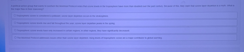 A political action group that wants to overturn the Montreal Protocol notes that ozone levels in the troposphere have more than doubled over the past century. Because of this, they claim that ozone layer depletion is a myth. What is
the major flaw in their reasoning?
○ Tropospheric ozone is considered a pollutant; ozone layer depletion occurs in the stratosphere.
○ Tropospheric ozone levels rise and fall throughout the year; ozone layer depletion peaks in the spring
) Tropospheric ozone levels have only increased in certain regions; in other regions, they have significantly decreased.
The Montreal Protocol addresses issues other than ozone layer depletion; rising levels of tropospheric ozone are a major contributor to global warming.