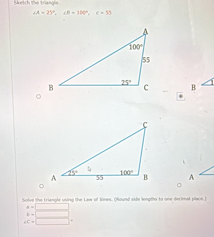 Sketch the triangle.
∠ A=25°,∠ B=100°,c=55
B
1
A
Solve the triangle using the Law of Sines. (Round side lengths to one decimal place.)
a=□
b=□
∠ C=□ 。