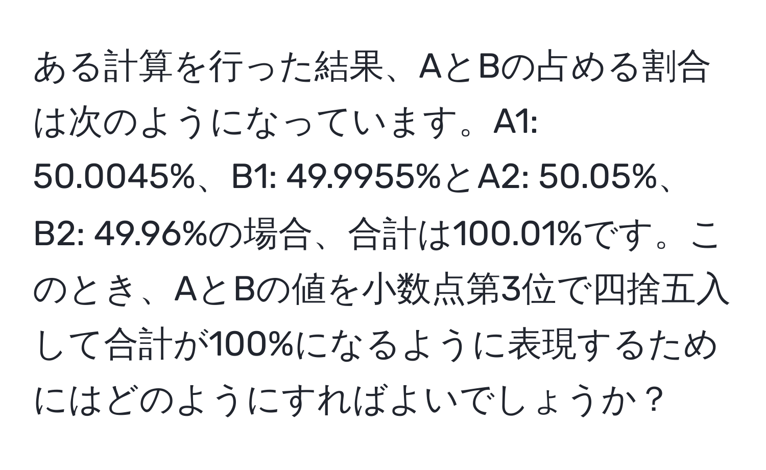 ある計算を行った結果、AとBの占める割合は次のようになっています。A1: 50.0045%、B1: 49.9955%とA2: 50.05%、B2: 49.96%の場合、合計は100.01%です。このとき、AとBの値を小数点第3位で四捨五入して合計が100%になるように表現するためにはどのようにすればよいでしょうか？