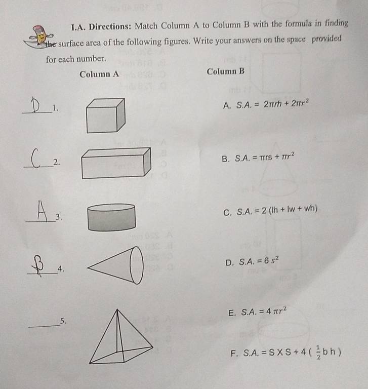 Directions: Match Column A to Column B with the formula in finding
the surface area of the following figures. Write your answers on the space provided
for each number.
Column A Column B
_1.
A. S.A.=2π rh+2π r^2
_2.
B. S.A.=π rs+π r^2
_3.
C. S.A.=2(lh+lw+wh)
_4.
D. S.A.=6s^2
E. S.A.=4π r^2
_5.
F. S.A.=S* S+4( 1/2 bh)