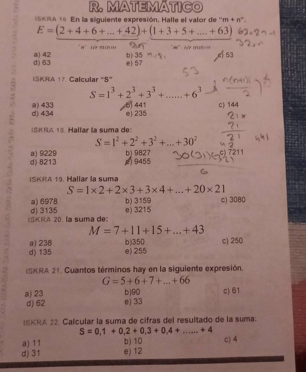 MATEMATICO
ISKRA 16 En la siguiente expresión. Halle el valor de '' m+n '' .
E=(2+4+6+...+42)+(1+3+5+...+63)
' n' ' '' ' t in os m' têr minos
a) 42 b) 35 e) 53
d) 63 e) 57
ISKRA 17. Calcular “S”
S=1^3+2^3+3^3+......+6^3
a) 433 b) 441 c) 144
d) 434 e) 235
ISKRA 18. Hallar la suma de:
S=1^2+2^2+3^2+...+30^2
a) 9229 b) 9827 c) 7211
d) 8213 e) 9455
ISKRA 19. Hallar la suma
S=1* 2+2* 3+3* 4+...+20* 21
5 a) 6978 b) 3159 c) 3080
d) 3135 e) 3215
ISKRA 20. la suma de:
M=7+11+15+...+43
a) 238 b) 350 c) 250
d) 135 e) 255
ISKRA 21. Cuantos términos hay en la siguiente expresión.
G=5+6+7+...+66
a) 23 b) 90 c) 61
d) 62 e) 33
ISKRA 22. Calcular la suma de cifras del resultado de la suma:
S=0,1+0,2+0,3+0,4+...+4
a) 11 b) 10
c) 4
d) 31 e) 12