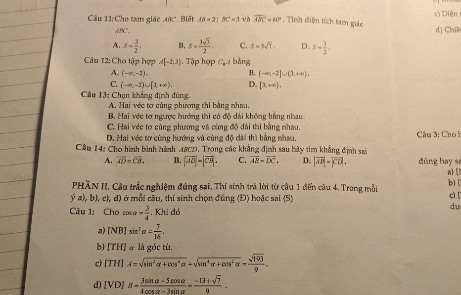 Diện
Câu 11:Cho tam giác ABC. Biết AB=2;BC=3 và widehat ABC=60° , Tính diện tích tam giác
ABC. d) Chiêt
A. S= 3/2 . B. S= 3sqrt(3)/2 . C. S=5sqrt(7). D. S= 3/2 .
Câu 12:Cho tập hợp A[-2;3). Tập hợp C_aA bằng
A. (-∈fty ;-2). B. (-∈fty ;-2]∪ (3;+∈fty ).
C. (-∈fty ;-2)∪ [3;+∈fty ). D. [3;+∈fty ).
Câu 13: Chọn khẳng định đúng.
A. Hai véc tơ cùng phương thì bằng nhau.
B. Hai véc tơ ngược hướng thì có độ dài không bằng nhau.
C. Hai véc tơ cùng phương và cùng độ dài thì bằng nhau.
D. Hai véc tơ cùng hướng và cùng độ dài thì bằng nhau.  Câu 3: Cho l
Câu 14: Cho hình bình hành ABCD. Trong các khẳng định sau hãy tìm khẳng định sai
A. overline AD=overline CB. B. |vector AD|=|vector CB|. C. vector AB=vector DC. D. |vector AB|=|vector CD|. dúng hay sa
a) [
PHÀN II. Câu trắc nghiệm đúng sai. Thí sinh trả lời từ câu 1 đến câu 4. Trong mỗi
b) [
y'a), b), c), d) ở mỗi câu, thí sinh chọn đúng (Đ) hoặc sai (S) c) [
Câu 1: Cho cos alpha = 3/4 . Khi đó
dư
a) [NB]sin^2alpha = 7/16 .
b) [TH] à là góc tù.
c) [TH]A=sqrt(sin^2alpha +cos^4alpha )+sqrt(sin^4alpha +cos^2alpha )= sqrt(193)/9 .
d) [VD]B= (3sin alpha -5cos alpha )/4cos alpha -3sin alpha  = (-13+sqrt(7))/9 .