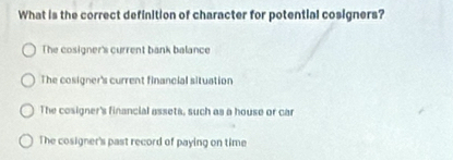 What is the correct definition of character for potential cosigners?
The cosigner's current bank balance
The cosigner's current financial situation
The cosigner's financial assets, such as a house or ca
The cosigner's past record of paying on time