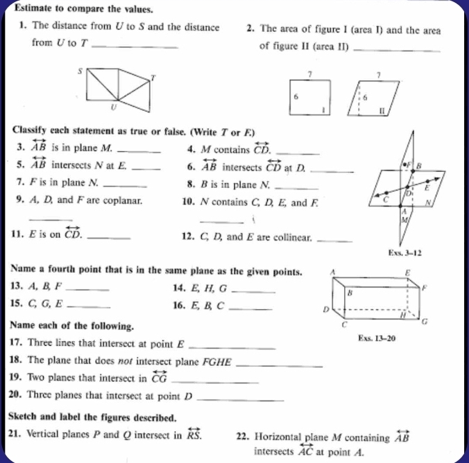 Estimate to compare the values.
1. The distance from U to S and the distance 2. The area of figure I (area I) and the area
from U to T _of figure II (area II)_
Classify each statement as true or false. (Write T or E)
3. overleftrightarrow AB is in plane M. _4. M contains overleftrightarrow CD. _
5. overleftrightarrow AB intersects N at E _6. overleftrightarrow AB intersects overleftrightarrow CD at D._
7. F is in plane N. _8. B is in plane N _
9. A, D, and F are coplanar. 10. N contains C, D, E, and E 
_
_`
11. E is on overleftrightarrow CD. _12. C. D, and E are collinear._
Name a fourth point that is in the same plane as the given points. A E
13. A, B, F _14. E, H, G _F
8
15. C, G, E _16.E, B, C_
D H
Name each of the following. c G
17. Three lines that intersect at point E_
Exs. 13-20
18. The plane that does not intersect plane FGHE_
19. Two planes that intersect in overleftrightarrow CG _
20. Three planes that intersect at point D_
Sketch and label the figures described.
21. Vertical planes P and Q intersect in overleftrightarrow RS. 22. Horizontal plane M containing overleftrightarrow AB
intersects overleftrightarrow AC at point A.