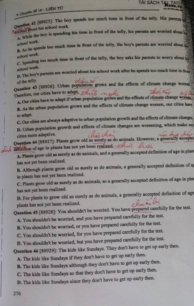 Chuyên để 16 - LIÊN Tử
        
Question 42 [88925]: The boy spends too much time in front of the telly. His parents
wored about his school work.
A. While the boy is spending his time in front of the telly, his parents are worried about h
school work.
B. As he spends too much time in front of the telly, the boy's parents are worried about hi
school work.
C. Spending too much time in front of the telly, the boy asks his parents to worry about
school work.
D. The boy's parents are worried about his school work after he spends too much time in fro
of the telly.
Question 43 [88926]: Urban population grows and the effects of climate change worse
Therefore, our cities have to adapt.
A. Our cities have to adapt if urban population grows and the effects of climate change wore
B. As the urban population grows and the effects of climate change worsen, our cities have
to adapt.
C. Our cities are always adaptive to urban population growth and the effects of climate changes
D. Urban population growth and effects of climate changes are worsening, which make our
cities more adaptive.
Question 44 [88927]: Plants grow old as surely as do animals. However, a generally accepte
dennition of age in plants has not yet been realized.
A. Plants grow old as surely as do animals, and a generally accepted definition of age in plam
has not yet been realized.
B. Although plants grow old as surely as do animals, a generally accepted definition of a
in plants has not yet been realized.
C. Plants grow old as surely as do animals, so a generally accepted definition of age in plar
has not yet been realized.
D. For plants to grow old as surely as do animals, a generally accepted definition of age
plants has not yet been realized.
Question 45 [88928]: You shouldn't be worried. You have prepared carefully for the test.
A. You shouldn't be worried, and you have prepared carefully for the test.
B. You shouldn't be worried, or you have prepared carefully for the test.
C. You shouldn't be worried, for you have prepared carefully for the test.
D. You shouldn't be worried, but you have prepared carefully for the test.
Question 46 [88929]: The kids like Sundays. They don't have to get up early then.
A. The kids like Sundays if they don't have to get up early then.
B. The kids like Sundays although they don't have to get up early then.
C. The kids like Sundays so that they don't have to get up early then.
D. The kids like Sundays since they don't have to get up early then.
276