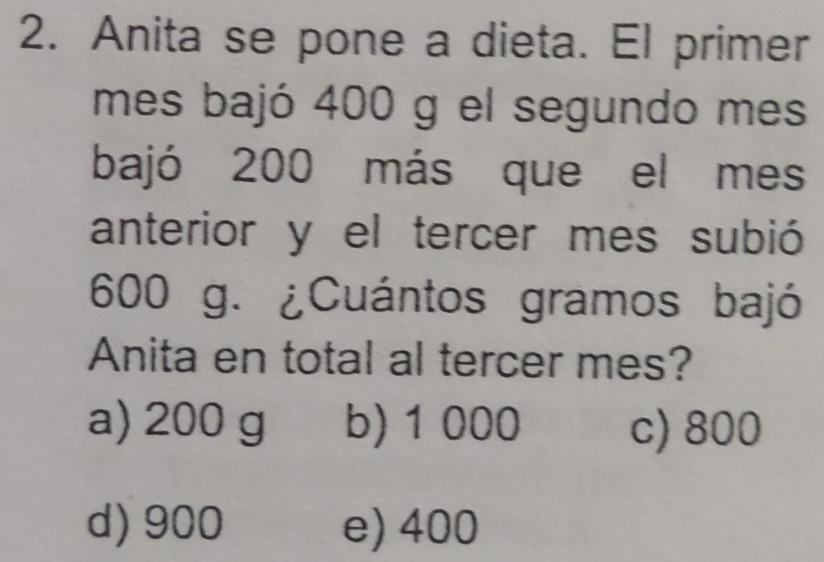 Anita se pone a dieta. El primer
mes bajó 400 g el segundo mes
bajó 200 más que el mes
anterior y el tercer mes subió
600 g. ¿Cuántos gramos bajó
Anita en total al tercer mes?
a) 200 g b) 1000 c) 800
d) 900 e) 400