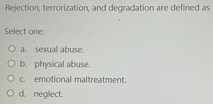 Rejection, terrorization, and degradation are defined as
Select one:
a. sexual abuse.
b. physical abuse.
c. emotional maltreatment.
d. neglect.