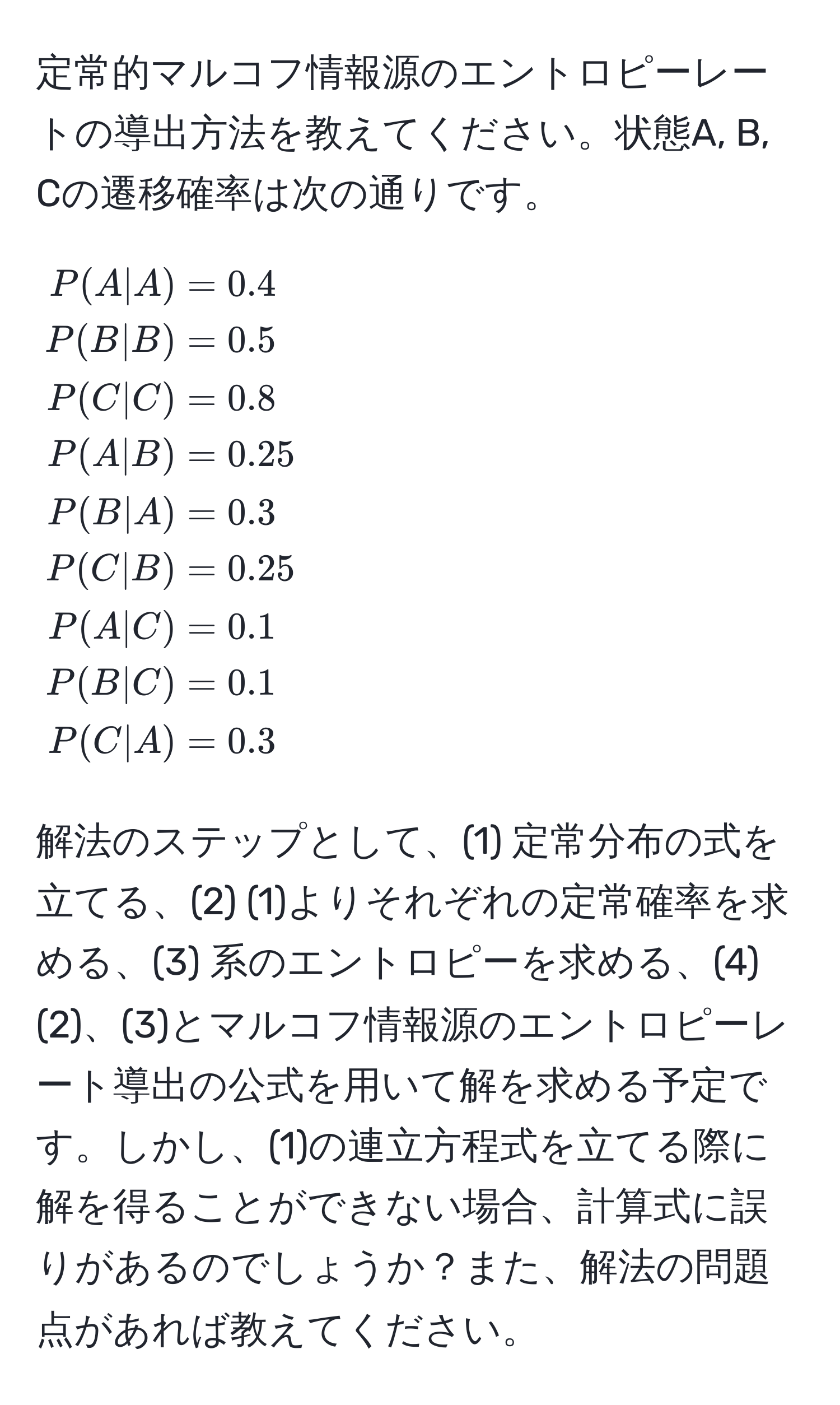 定常的マルコフ情報源のエントロピーレートの導出方法を教えてください。状態A, B, Cの遷移確率は次の通りです。  
[
beginalign*
P(A|A) & = 0.4 
P(B|B) & = 0.5 
P(C|C) & = 0.8 
P(A|B) & = 0.25 
P(B|A) & = 0.3 
P(C|B) & = 0.25 
P(A|C) & = 0.1 
P(B|C) & = 0.1 
P(C|A) & = 0.3 
endalign*
]

解法のステップとして、(1) 定常分布の式を立てる、(2) (1)よりそれぞれの定常確率を求める、(3) 系のエントロピーを求める、(4) (2)、(3)とマルコフ情報源のエントロピーレート導出の公式を用いて解を求める予定です。しかし、(1)の連立方程式を立てる際に解を得ることができない場合、計算式に誤りがあるのでしょうか？また、解法の問題点があれば教えてください。