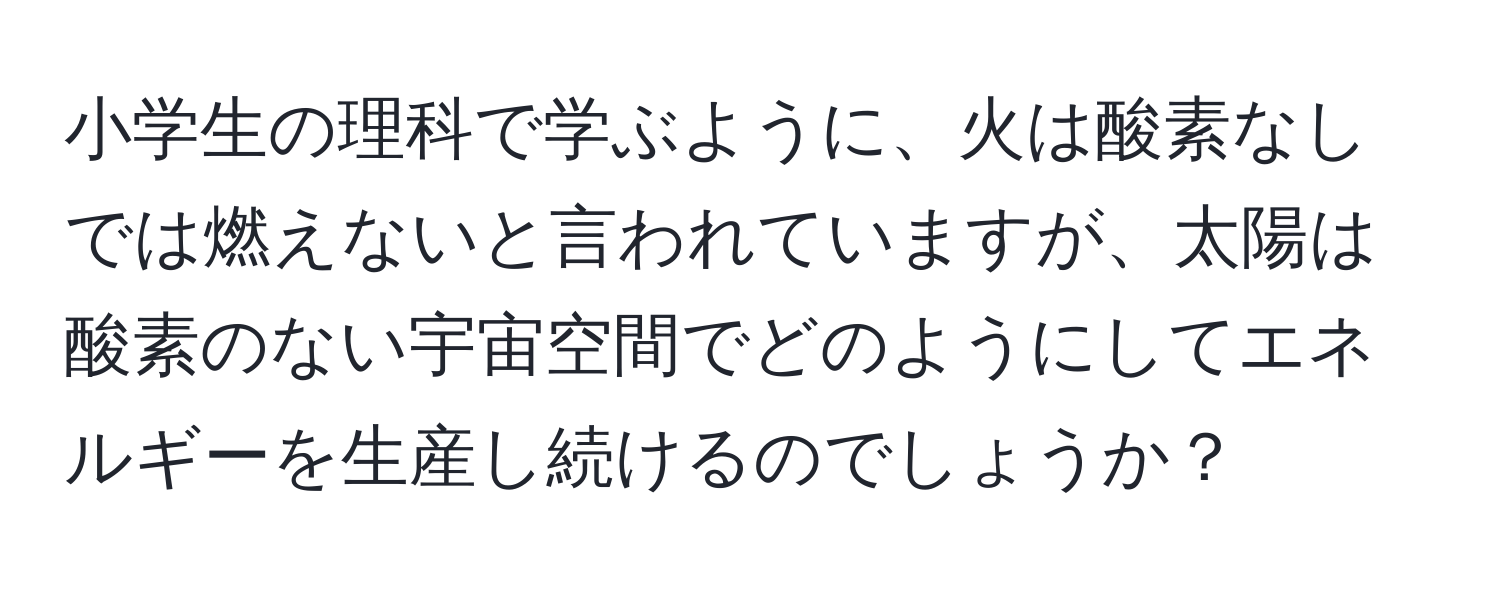 小学生の理科で学ぶように、火は酸素なしでは燃えないと言われていますが、太陽は酸素のない宇宙空間でどのようにしてエネルギーを生産し続けるのでしょうか？