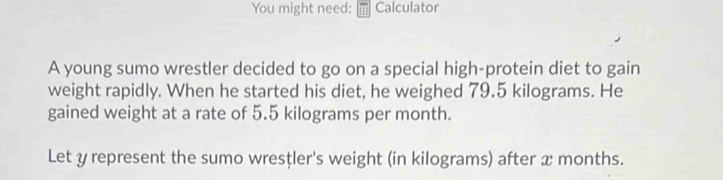 You might need: Calculator 
A young sumo wrestler decided to go on a special high-protein diet to gain 
weight rapidly. When he started his diet, he weighed 79.5 kilograms. He 
gained weight at a rate of 5.5 kilograms per month. 
Let y represent the sumo wresțler's weight (in kilograms) after x months.