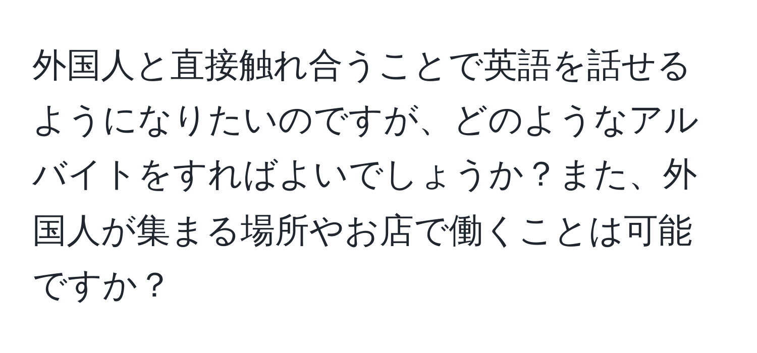 外国人と直接触れ合うことで英語を話せるようになりたいのですが、どのようなアルバイトをすればよいでしょうか？また、外国人が集まる場所やお店で働くことは可能ですか？