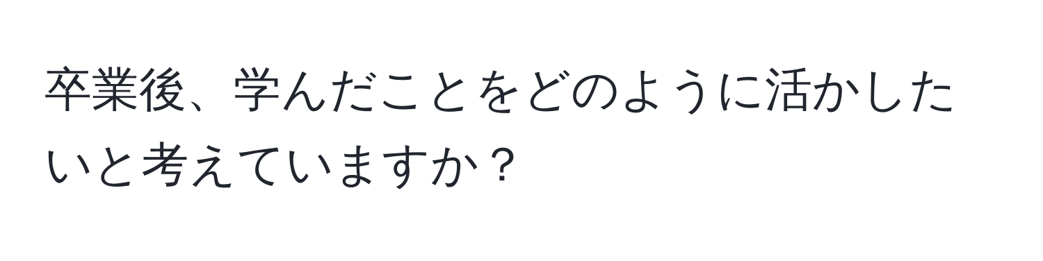 卒業後、学んだことをどのように活かしたいと考えていますか？