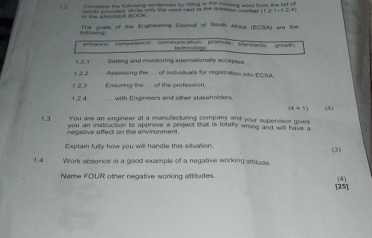 1,2 Complete the following sentences by filling in the missing ward from the list of 
in the ANSWER BOOK. words provided. Wrile only the word next to the question number (1,2,1-1,2,4)
following: The goals of the Engineering Council of South Africa (ECSA) are the 
enhance； competence; communication； promote；standards； growth， 
technology 
1 21 Setting and monitoring internationally accepted ... 
1.2.2 Assessing the ... of individuals for registration into ECSA. 
1.2.3 Ensuring the ... of the profession. 
1.2.4 _with Engineers and other stakeholders.
(4* 1)
You are an engineer at a manufacturing company and your supervisor gives (4) 
1.3 you an instruction to approve a project that is totally wrong and will have a 
negative effect on the environment. 
Explain fully how you will handle this situation. (3) 
1.4 Work absence is a good example of a negative working attitude. 
Name FOUR other negative working attitudes. (4) 
[25]