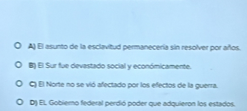 A) El asunto de la esclavitud permanecería sin resolver por años.
B) El Sur fue devastado social y económicamente.
C) El Norte no se vió afectado por los efectos de la guerra.
D) EL Gobierno federal perdió poder que adquieron los estados.