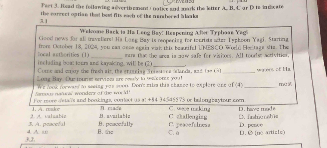 invested D. pañd
Part 3. Read the following advertisement / notice and mark the letter A, B, C or D to indicate
the correct option that best fits each of the numbered blanks
3.1
Welcome Back to Ha Long Bay! Reopening After Typhoon Yagi
Good news for all travellers! Ha Long Bay is reopening for tourists after Typhoon Yagi. Starting
from October 18, 2024, you can once again visit this beautiful UNESCO World Heritage site. The
local authorities (1) _sure that the area is now safe for visitors. All tourist activities,
including boat tours and kayaking, will be (2)_ .
Come and enjoy the fresh air, the stunning limestone islands, and the (3) _waters of Ha
Long Bay. Our tourist services are ready to welcome you!
We look forward to seeing you soon. Don't miss this chance to explore one of (4) _most
famous natural wonders of the world!
For more details and bookings, contact us at +84 34546573 or halongbaytour.com.
1. A. make B. made C. were making D. have made
2. A. valuable B. available C. challenging D. fashionable
3. A. peaceful B. peacefully C. peacefulness D. peace
4. A. an B. the C. a D. Ø (no article)
3.2.