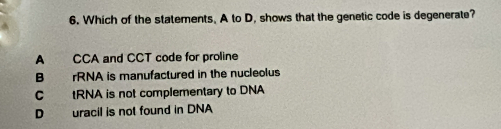 Which of the statements, A to D, shows that the genetic code is degenerate?
A CCA and CCT code for proline
B rRNA is manufactured in the nucleolus
C tRNA is not complementary to DNA
D uracil is not found in DNA