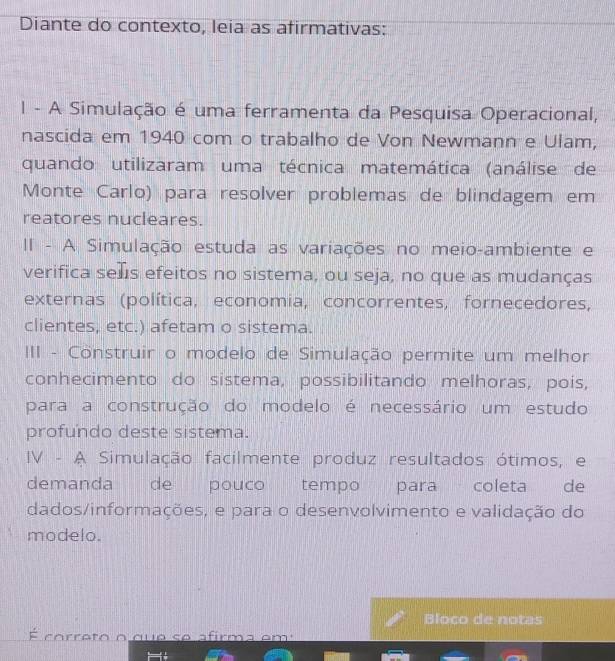 Diante do contexto, leia as afirmativas: 
I - A Simulação é uma ferramenta da Pesquisa Operacional, 
nascida em 1940 com o trabalho de Von Newmann e Ulam, 
quando utilizaram uma técnica matemática (análise de 
Monte Carlo) para resolver problemas de blindagem em 
reatores nucleares. 
II - A Simulação estuda as variações no meio-ambiente e 
verifica selis efeitos no sistema, ou seja, no que as mudanças 
externas (política, economia, concorrentes, fornecedores, 
clientes, etc.) afetam o sistema. 
III - Construir o modelo de Simulação permite um melhor 
conhecimento do sistema, possibilitando melhoras, pois, 
para a construção do modelo é necessário um estudo 
profundo deste sistema. 
IV - A Simulação facilmente produz resultados ótimos, e 
demanda de pouco tempo para coleta de 
dados/informações, e para o desenvolvimento e validação do 
modelo. 
Bloco de notas 
É correto o que se afirma em: