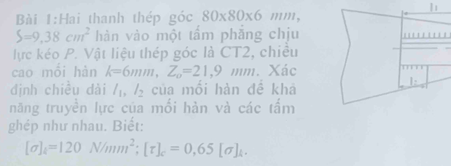 Hai thanh thép góc 80* 80* 6 //1 m,
S=9,38cm^2 hàn vào một tấm phắng chịu 
lực kéo P. Vật liệu thép góc là CT2, chiều 
cao mỗi hàn k=6mm, Z_0=21,9mm. 
định chiều dài l_1, l_2 của mối hàn đề khả 
năng truyền lực của mối hàn và các tấm 
ghép như nhau. Biết:
[sigma ]_k=120N/mm^2; [tau ]_c=0,65[sigma ]_k.