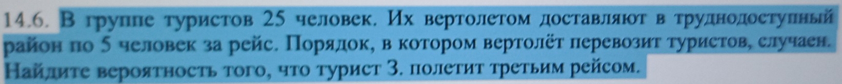 В групле туристов 25 человек. Их вертолетом доставлαяюοтαвατруднодостуπлный 
район πо δ человек за рейс. Порялок, в котором вертолёт πеревозит туристове случаен. 
Найлиτе вероятносτь того, чτо турист 3. полеτиτ τретьим рейсом.