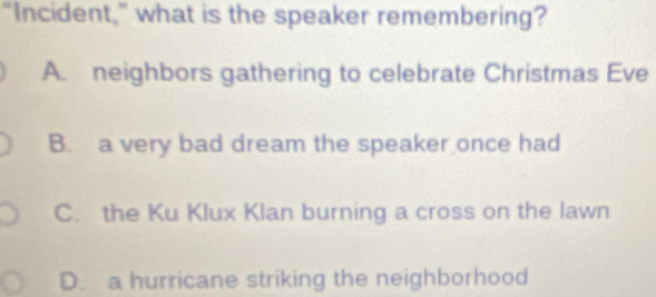 “Incident,” what is the speaker remembering?
A. neighbors gathering to celebrate Christmas Eve
B. a very bad dream the speaker once had
C. the Ku Klux Klan burning a cross on the lawn
D. a hurricane striking the neighborhood