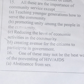 ror cour.
15. All these are the importance of
community service except
(a) Teaching younger generations how to
serve the community
(b) promoting unity among the people in
the comounity.
(c) Reducing the level of economic
activities in the community
(d) creating avenue for the citizens to
participate in government.
16. One of these may not be the best wa
of the preventing of HIV/AIDS
(a) Abstinence from sex