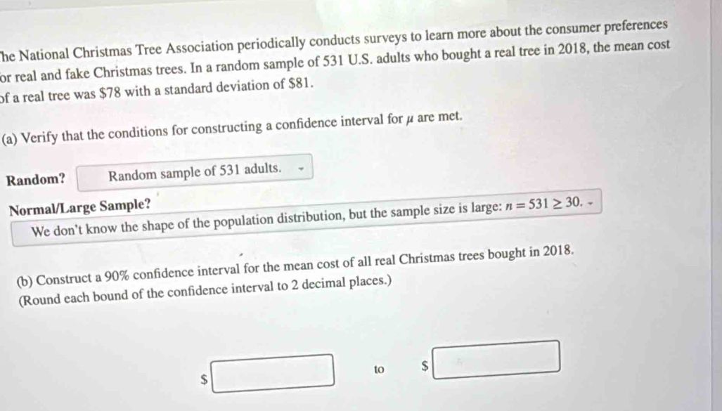 he National Christmas Tree Association periodically conducts surveys to learn more about the consumer preferences 
or real and fake Christmas trees. In a random sample of 531 U.S. adults who bought a real tree in 2018, the mean cost 
of a real tree was $78 with a standard deviation of $81. 
(a) Verify that the conditions for constructing a confidence interval for μ are met. 
Random? Random sample of 531 adults. 
Normal/Large Sample? 
We don't know the shape of the population distribution, but the sample size is large: n=531≥ 30. 
(b) Construct a 90% confidence interval for the mean cost of all real Christmas trees bought in 2018. 
(Round each bound of the confidence interval to 2 decimal places.) 
to $
$