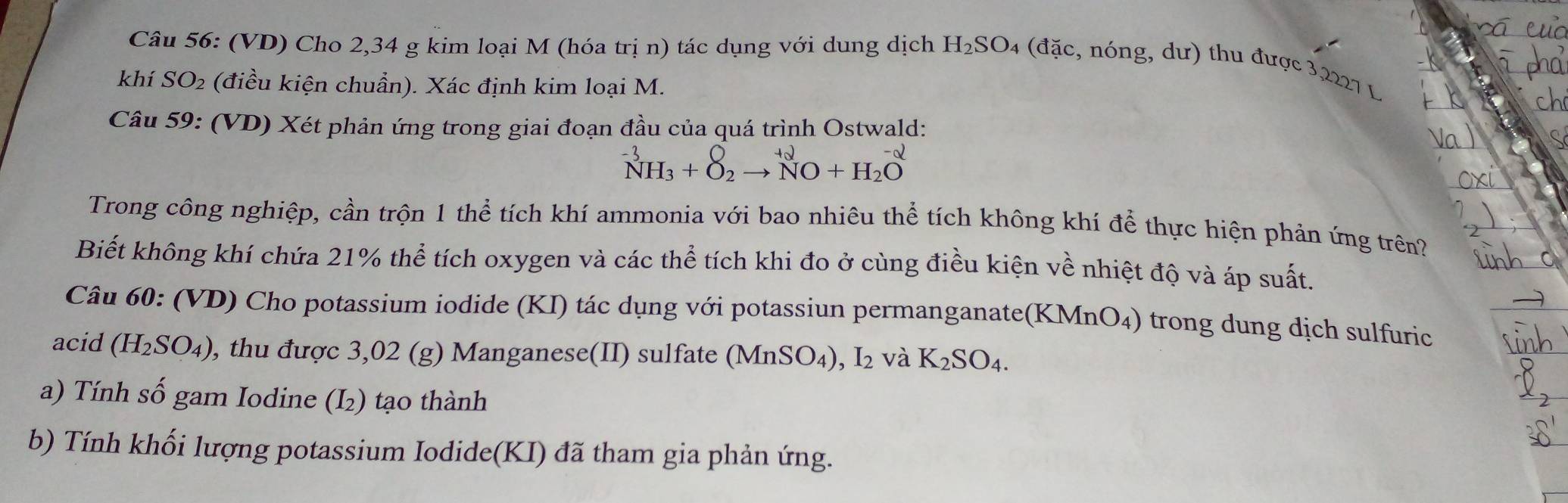 (VD) Cho 2,34 g kim loại M (hóa trị n) tác dụng với dung dịch H_2SO_4 (đặc, nóng, dư) thu được 3,2227 L 
khí SO_2 (điều kiện chuẩn). Xác định kim loại M. 
Câu 59: (VD) Xét phản ứng trong giai đoạn đầu của quá trình Ostwald:
^-3NH_3+O_2to^(+2)NO+H_2O^(-2)
Trong công nghiệp, cần trộn 1 thể tích khí ammonia với bao nhiêu thể tích không khí để thực hiện phản ứng trên? 
Biết không khí chứa 21% thể tích oxygen và các thể tích khi đo ở cùng điều kiện về nhiệt độ và áp suất. 
Câu 60: (VD) Cho potassium iodide (KI) tác dụng với potassiun permanganate( KMnO_4) trong dung dịch sulfuric 
acid (H_2SO_4) , thu được 3,02 (g) Manganese(II) sulfate (MnSO_4), I_2 và K_2SO_4. 
a) Tính số gam Iodine (I₂) tạo thành 
b) Tính khối lượng potassium Iodide(KI) đã tham gia phản ứng.