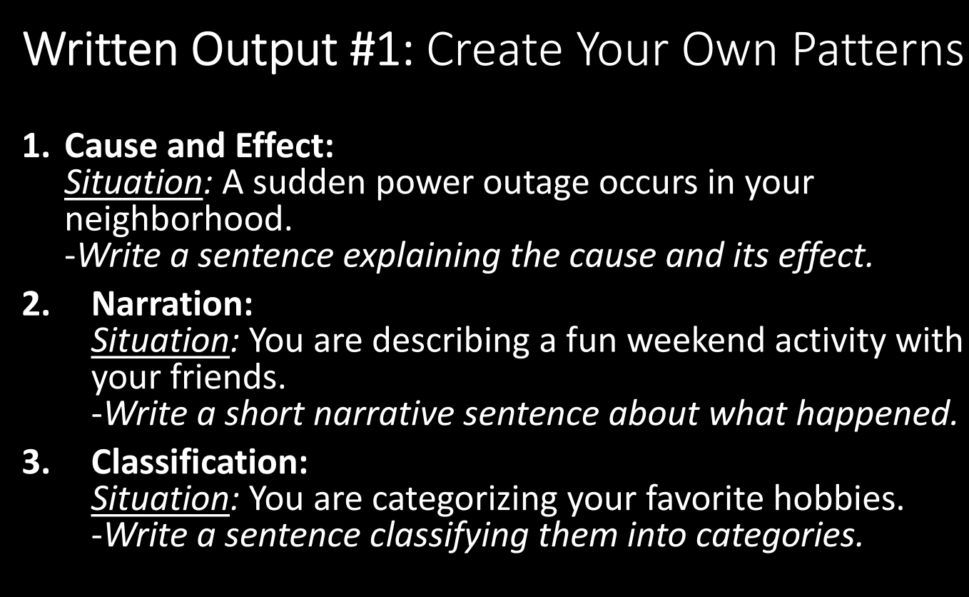 Written Output #1: Create Your Own Patterns 
1. Cause and Effect: 
Situation: A sudden power outage occurs in your 
neighborhood. 
-Write a sentence explaining the cause and its effect. 
2. Narration: 
Situation: You are describing a fun weekend activity with 
your friends. 
-Write a short narrative sentence about what happened. 
3. Classification: 
Situation: You are categorizing your favorite hobbies. 
-Write a sentence classifying them into categories.