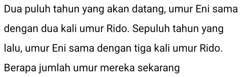 Dua puluh tahun yang akan datang, umur Eni sama 
dengan dua kali umur Rido. Sepuluh tahun yang 
lalu, umur Eni sama dengan tiga kali umur Rido. 
Berapa jumlah umur mereka sekarang