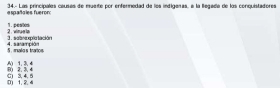 34.- Las principales causas de mueite por enfermedad de los indígeras, a la legada de las conquistadores españales fueron:
2 .wiman in 11.peaen
5 male s tracs 4. sarampión . sanpla tación
50 1. 3. 4
0) 1. 2. 4 C 3, 4. 5 80 2. 3. 4