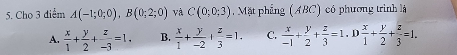 Cho 3 điểm A(-1;0;0), B(0;2;0) và C(0;0;3). Mặt phẳng (ABC) có phương trình là
A.  x/1 + y/2 + z/-3 =1. B.  x/1 + y/-2 + z/3 =1. C.  x/-1 + y/2 + z/3 =1.D x/1 + y/2 + z/3 =1.