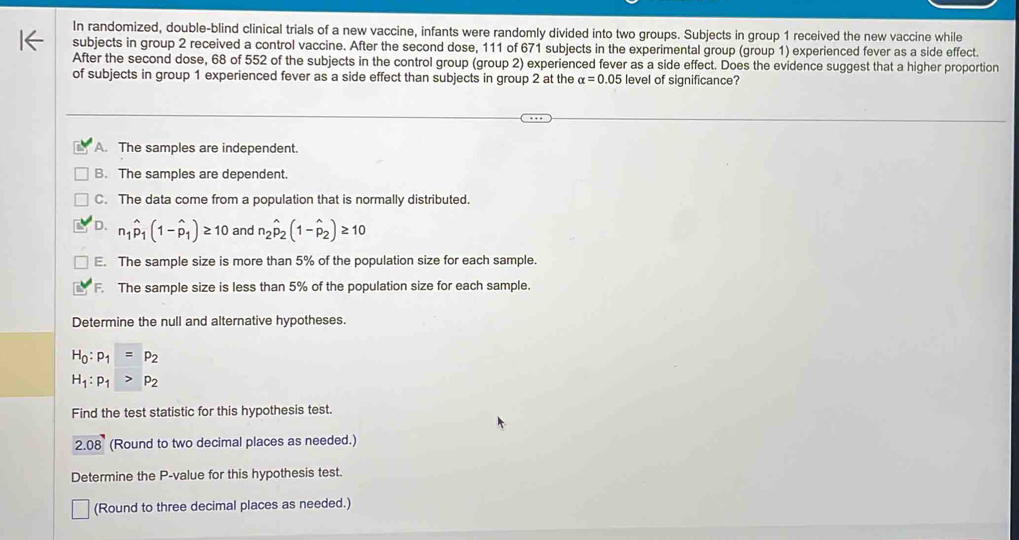 In randomized, double-blind clinical trials of a new vaccine, infants were randomly divided into two groups. Subjects in group 1 received the new vaccine while
subjects in group 2 received a control vaccine. After the second dose, 111 of 671 subjects in the experimental group (group 1) experienced fever as a side effect.
After the second dose, 68 of 552 of the subjects in the control group (group 2) experienced fever as a side effect. Does the evidence suggest that a higher proportion
of subjects in group 1 experienced fever as a side effect than subjects in group 2 at the alpha =0.05 level of significance?
A. The samples are independent.
B. The samples are dependent.
C. The data come from a population that is normally distributed.
D. n_1hat p_1(1-hat p_1)≥ 10 and n_2hat p_2(1-hat p_2)≥ 10
E. The sample size is more than 5% of the population size for each sample.
F. The sample size is less than 5% of the population size for each sample.
Determine the null and alternative hypotheses.
H_0:p_1=p_2
H_1:p_1>p_2
Find the test statistic for this hypothesis test.
2.08 (Round to two decimal places as needed.)
Determine the P -value for this hypothesis test.
(Round to three decimal places as needed.)